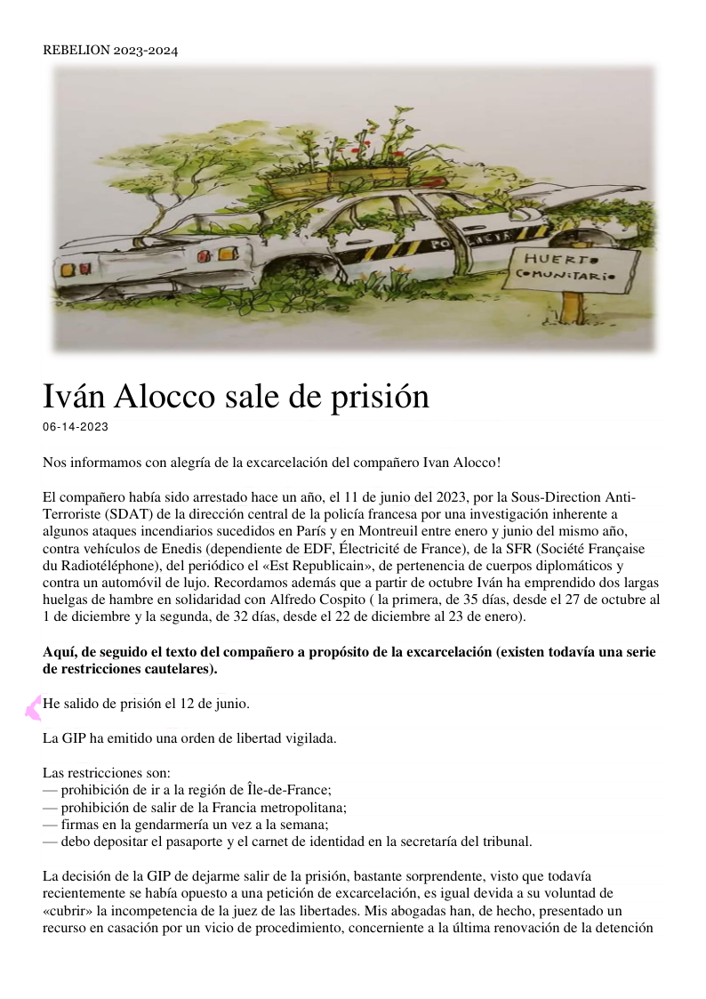 REBELION 2023-2024 Ivéan Alocco sale de prisién 06-14-2023 Nos informamos con alegria de la excarcelacién del compaiiero Ivan Alocco! El compafiero habia sido arrestado hace un afio, el 11 de junio del 2023, por la Sous-Direction Anti- Terroriste (SDAT) de la direccién central de la policfa francesa por una investigacion inherente a algunos ataques incendiarios sucedidos en Parfs y en Montreuil entre enero y junio del mismo afio, contra vehiculos de Enedis (dependiente de EDF, Electricité de France), de la SFR (Société Frangaise du Radiotéléphone), del periddico el «Est Republicain», de pertenencia de cuerpos diplomiticos y contra un automévil de lujo. Recordamos ademds que a partir de octubre Ivin ha emprendido dos largas huelgas de hambre en solidaridad con Alfredo Cospito ( la primera, de 35 dfas, desde el 27 de octubre al 1 de diciembre y la segunda, de 32 dias, desde el 22 de diciembre al 23 de enero). Aqui, de seguido el texto del compaiiero a propésito de la excarcelacién (existen todavia una serie de restricciones cautelares). <He salido de prision el 12 de junio. La GIP ha emitido una orden de libertad vigilada. Las restricciones son: — prohibicién de ir a I regin de fle-de-France; — prohibicién de salir de la Francia metropolitana; — firmas en la gendarmeria un vez a la semana; — debo depositar el pasaporte y el carnet de identidad en la secretaria del tribunal. La decision de la GIP de dejarme salir de la prisién, bastante sorprendente, visto que todavia recientemente se habia opuesto a una peticién de excarcelacion, es igual devida a su voluntad de «cubrir> la incompetencia de la juez de las libertades. Mis abogadas han, de hecho, presentado un recurso en casacion por un vicio de procedimiento, concerniente a la dltima renovacion de la detencién
